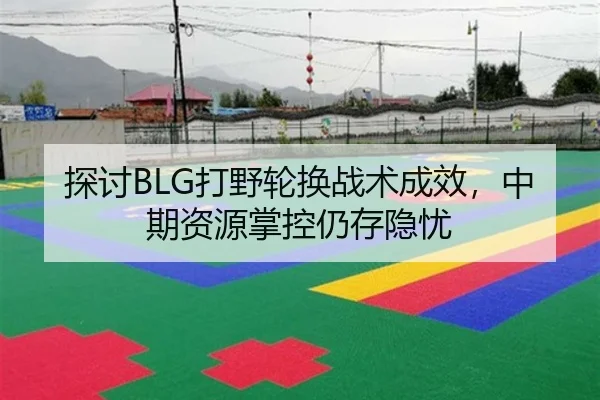 探讨BLG打野轮换战术成效，中期资源掌控仍存隐忧