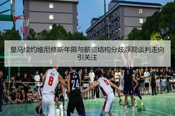 皇马续约维尼修斯年限与薪资结构分歧浮现谈判走向引关注