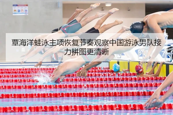 覃海洋蛙泳主项恢复节奏观察中国游泳男队接力拼图更清晰